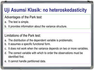 Uji Asumsi Klasik: no heteroskedasticity
112
Advantages of the Park test:
a. The test is simple.
b. It provides information about the variance structure.
Limitations of the Park test:
a. The distribution of the dependent variable is problematic.
b. It assumes a specific functional form.
c. It does not work when the variance depends on two or more variables.
d. The correct variable with which to order the observations must be
identified first.
e. It cannot handle partitioned data.
 