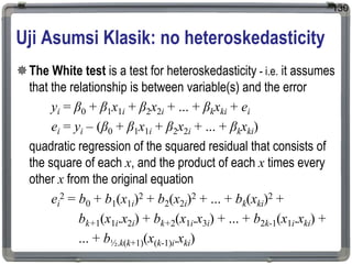 Uji Asumsi Klasik: no heteroskedasticity
The White test is a test for heteroskedasticity - i.e. it assumes
that the relationship is between variable(s) and the error
yi = β0 + β1x1i + β2x2i + ... + βkxki + ei
ei = yi – (β0 + β1x1i + β2x2i + ... + βkxki)
quadratic regression of the squared residual that consists of
the square of each x, and the product of each x times every
other x from the original equation
ei
2 = b0 + b1(x1i)2 + b2(x2i)2 + ... + bk(xki)2 +
bk+1(x1i.x2i) + bk+2(x1i.x3i) + ... + b2k-1(x1i.xki) +
... + b½.k(k+1)(x(k-1)i.xki)
130
 