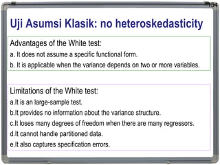 Uji Asumsi Klasik: no heteroskedasticity
134
Advantages of the White test:
a. It does not assume a specific functional form.
b. It is applicable when the variance depends on two or more variables.
Limitations of the White test:
a.It is an large-sample test.
b.It provides no information about the variance structure.
c.It loses many degrees of freedom when there are many regressors.
d.It cannot handle partitioned data.
e.It also captures specification errors.
 