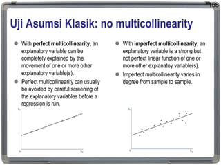 Uji Asumsi Klasik: no multicollinearity
 With perfect multicollinearity, an
explanatory variable can be
completely explained by the
movement of one or more other
explanatory variable(s).
 Perfect multicollinearity can usually
be avoided by careful screening of
the explanatory variables before a
regression is run.
 With imperfect multicollinearity, an
explanatory variable is a strong but
not perfect linear function of one or
more other explanatoy variable(s).
 Imperfect multicollinearity varies in
degree from sample to sample.
158
 