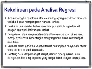 Kekeliruan pada Analisa Regresi
 Tidak ada logika penalaran atau alasan logis yang mendasari hipotesa
variabel bebas mempengaruhi variabel terikat.
 Deskripsi dari variabel bebas tidak mempunyai hubungan kausal
dengan deskripsi dari variabel terikat.
 Pengukuran atau pengumpulan data dilakukan oleh/dari pihak yang
mempunyai konflik kepentingan atau yang tidak punya kewenangan
atas data.
 Variabel bebas dan/atau variabel terikat diukur pada hanya satu obyek
yang bernilai tunggal atau statis.
 Rentang data sampel sangat sempit, namun dipergunakan untuk
menginduksi rentang populasi yang sangat lebar dengan ekstrapolasi.
17
 