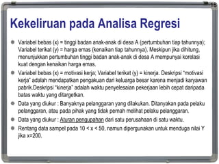 Kekeliruan pada Analisa Regresi
 Variabel bebas (x) = tinggi badan anak-anak di desa A (pertumbuhan tiap tahunnya);
Variabel terikat (y) = harga emas (kenaikan tiap tahunnya). Meskipun jika dihitung,
menunjukkan pertumbuhan tinggi badan anak-anak di desa A mempunyai korelasi
kuat dengan kenaikan harga emas.
 Variabel bebas (x) = motivasi kerja; Variabel terikat (y) = kinerja. Deskripsi “motivasi
kerja” adalah mendapatkan pengakuan dari keluarga besar karena menjadi karyawan
pabrik.Deskripsi “kinerja” adalah waktu penyelesaian pekerjaan lebih cepat daripada
batas waktu yang ditargetkan.
 Data yang diukur : Banyaknya pelanggaran yang dilakukan. Ditanyakan pada pelaku
pelanggaran, atau pada pihak yang tidak pernah melihat pelaku pelanggaran.
 Data yang diukur : Aturan pengupahan dari satu perusahaan di satu waktu.
 Rentang data sampel pada 10 < x < 50, namun dipergunakan untuk menduga nilai Y
jika x=200.
18
 