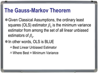 The Gauss-Markov Theorem
Given Classical Assumptions, the ordinary least
squares (OLS) estimator βk is the minimum variance
estimator from among the set of all linear unbiased
estimators of βk.
In other words, OLS is BLUE
Best Linear Unbiased Estimator
Where Best = Minimum Variance
35
 
