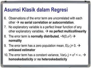 Asumsi Klasik dalam Regresi
6. Observations of the error term are uncorrelated with each
other  no serial correlation or autocorrelation.
7. No explanatory variable is a perfect linear function of any
other explanatory variables.  no perfect multicollinearity
8. The error term is normally distributed, ~N(0,σ2) 
normality
9. The error term has a zero population mean, E(ei)= 0. 
unbiased estimator
10.The error term has a constant variance, Var(ei) = σ2 < . 
homoskedasticity or no heteroskedasticity
37
 