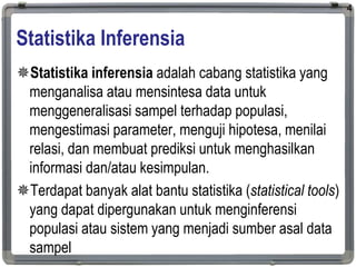 Statistika Inferensia
Statistika inferensia adalah cabang statistika yang
menganalisa atau mensintesa data untuk
menggeneralisasi sampel terhadap populasi,
mengestimasi parameter, menguji hipotesa, menilai
relasi, dan membuat prediksi untuk menghasilkan
informasi dan/atau kesimpulan.
Terdapat banyak alat bantu statistika (statistical tools)
yang dapat dipergunakan untuk menginferensi
populasi atau sistem yang menjadi sumber asal data
sampel
4
 