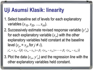 Uji Asumsi Klasik: linearity
1. Select baseline set of levels for each explanatory
variables (x10, x20, ..., xk0).
2. Successively estimate revised response variable (y'i•)
for each explanatory variable (xi•) with the other
explanatory variables held constant at the baseline
level (xj• = xj0 for j ≠ i).
3. Plot the data (xi•, y'i•) and the regression line with the
other explanatory variables held constant.
40
 
)
(
)
(
)
( 0
20
2
2
10
1
1 k
k
k
i
i x
x
x
x
x
x
y
y 










 



 

 
 