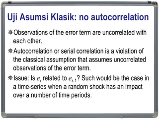 Uji Asumsi Klasik: no autocorrelation
Observations of the error term are uncorrelated with
each other.
Autocorrelation or serial correlation is a violation of
the classical assumption that assumes uncorrelated
observations of the error term.
Issue: Is et related to et-1? Such would be the case in
a time-series when a random shock has an impact
over a number of time periods.
63
 