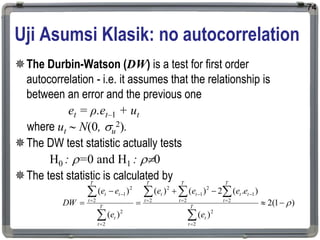 Uji Asumsi Klasik: no autocorrelation
The Durbin-Watson (DW) is a test for first order
autocorrelation - i.e. it assumes that the relationship is
between an error and the previous one
et = ρ.et–1 + ut
where ut  N(0, u
2).
The DW test statistic actually tests
H0 : =0 and H1 : 0
The test statistic is calculated by
74
)
1
(
2
)
(
)
.
(
2
)
(
)
(
)
(
)
(
2
2
2
1
2
2
1
2
2
2
2
2
2
1























T
t
t
T
t
t
t
T
t
t
T
t
t
T
t
t
T
t
t
t
e
e
e
e
e
e
e
e
DW
 