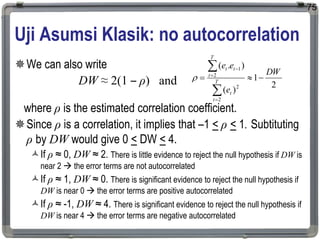 Uji Asumsi Klasik: no autocorrelation
We can also write
DW ≈ 2(1 – ρ) and
where ρ is the estimated correlation coefficient.
Since ρ is a correlation, it implies that –1 < ρ < 1. Subtituting
ρ by DW would give 0 < DW < 4.
If ρ ≈ 0, DW ≈ 2. There is little evidence to reject the null hypothesis if DW is
near 2  the error terms are not autocorrelated
If ρ ≈ 1, DW ≈ 0. There is significant evidence to reject the null hypothesis if
DW is near 0  the error terms are positive autocorrelated
If ρ ≈ -1, DW ≈ 4. There is significant evidence to reject the null hypothesis if
DW is near 4  the error terms are negative autocorrelated
75
2
1
)
(
)
.
(
2
2
2
1
DW
e
e
e
T
t
t
T
t
t
t









 