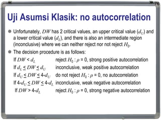 Uji Asumsi Klasik: no autocorrelation
 Unfortunately, DW has 2 critical values, an upper critical value (dU) and
a lower critical value (dL), and there is also an intermediate region
(inconclusive) where we can neither reject nor not reject H0.
 The decision procedure is as follows:
If DW < dL reject H0 : ρ = 0, strong positive autocorrelation
If dL < DW < dU inconclusive, weak positive autocorrelation
If dU < DW < 4-dU do not reject H0 : ρ = 0, no autocorrelation
If 4-dU < DW < 4-dL inconclusive, weak negative autocorrelation
If DW > 4-dL reject H0 : ρ = 0, strong negative autocorrelation
76
 