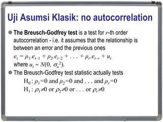 Uji Asumsi Klasik: no autocorrelation
The Breusch-Godfrey test is a test for r-th order
autocorrelation - i.e. it assumes that the relationship is
between an error and the previous ones
et = ρ1.et–1 + ρ2.et–2 + . . . + ρr.et–r + ut
where ut  N(0, u
2).
The Breusch-Godfrey test statistic actually tests
H0 : ρ1=0 and ρ2=0 and . . . and ρr=0
H1 : 10 or 20 or . . . or r0
89
 
