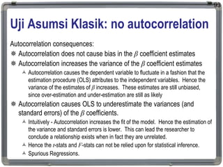 Uji Asumsi Klasik: no autocorrelation
Autocorrelation consequences:
 Autocorrelation does not cause bias in the β coefficient estimates
 Autocorrelation increases the variance of the β coefficient estimates
 Autocorrelation causes the dependent variable to fluctuate in a fashion that the
estimation procedure (OLS) attributes to the independent variables. Hence the
variance of the estimates of β increases. These estimates are still unbiased,
since over-estimation and under-estimation are still as likely
 Autocorrelation causes OLS to underestimate the variances (and
standard errors) of the β coefficients.
 Intuitively - Autocorrelation increases the fit of the model. Hence the estimation of
the variance and standard errors is lower. This can lead the researcher to
conclude a relationship exists when in fact they are unrelated.
 Hence the t-stats and F-stats can not be relied upon for statistical inference.
 Spurious Regressions.
93
 