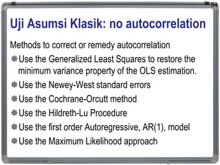 Uji Asumsi Klasik: no autocorrelation
Methods to correct or remedy autocorrelation
Use the Generalized Least Squares to restore the
minimum variance property of the OLS estimation.
Use the Newey-West standard errors
Use the Cochrane-Orcutt method
Use the Hildreth-Lu Procedure
Use the first order Autoregressive, AR(1), model
Use the Maximum Likelihood approach
94
 