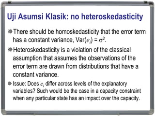 Uji Asumsi Klasik: no heteroskedasticity
There should be homoskedasticity that the error term
has a constant variance, Var(ei) = σ2.
Heteroskedasticity is a violation of the classical
assumption that assumes the observations of the
error term are drawn from distributions that have a
constant variance.
Issue: Does ei differ across levels of the explanatory
variables? Such would be the case in a capacity constraint
when any particular state has an impact over the capacity.
96
 