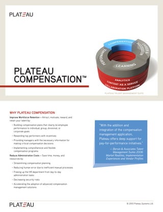 PLATEAU
       COMPENSATION™
                                                                      PLATEAU TALENT MANAGEMENT SUITE




WHY PLATEAU COMPENSATION
Improve Workforce Retention – Attract, motivate, reward, and
retain your talent by:
  •	   Building compensation plans that clearly tie employee      “With the addition and
       performance to individual, group, divisional, or
       corporate goals
                                                                  integration of the compensation
  •	   Rewarding top performers with incentives
                                                                  management application,
  •	   Providing managers with the necessary information for
                                                                  Plateau offers deep support for
       making critical compensation decisions                     pay-for-performance initiatives.”
  •	   Implementing comprehensive and flexible
                                                                         — Bersin & Associates Talent
       compensation programs
                                                                            Management Suites 2008:
Reduce Administration Costs – Save time, money, and                    Market Realities, Implementation
resources by:                                                          Experiences and Vendor Profiles
  •	   Streamlining compensation planning
  •	   Reducing human error due to inefficient manual processes
  •	   Freeing up the HR department from day-to-day
       administration tasks
  •	   Decreasing security risks
  •	   Accelerating the adoption of advanced compensation
       management solutions




                                                                                        © 2010 Plateau Systems Ltd.
 
