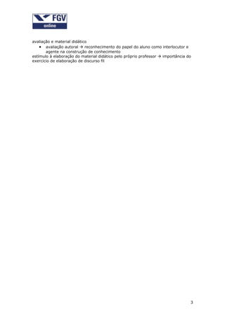 avaliação e material didático
    • avaliação autoral  reconhecimento do papel do aluno como interlocutor e
       agente na construção de conhecimento
estímulo à elaboração do material didático pelo próprio professor  importância do
exercício de elaboração de discurso fil




                                                                                 3
 