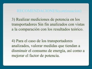 4) Para el caso de los transportadores
analizados, valorar medidas que tiendan a
disminuir el consumo de energía, así como a
mejorar el factor de potencia.
3) Realizar mediciones de potencia en los
transportadores Sin fin analizados con vistas
a la comparación con los resultados teórico.
RECOMENDACIONES(continuacion)
 