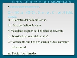 D : Diametro del helicoide en m.
S : Paso del helicoide en m.
n: Velocidad angular del helicoide en rev/min.
ρ : Densidad del material en t/m3
.
C: Coeficiente que tiene en cuenta el deslizamiento
del material.
ψ: Factor de llenado.
EXPRESIONES DE CALCULOS FUNDAMENTALES:
Q = (60 .π . (D^2) . S. n . ρ . C . ψ) /4 [t/h],
donde:
• Capacidad de transportación.
 