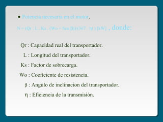 • Potencia necesaria en el motor.
Qr : Capacidad real del transportador.
L : Longitud del transportador.
Ks : Factor de sobrecarga.
Wo : Coeficiente de resistencia.
β : Angulo de inclinacion del transportador.
η : Eficiencia de la transmisión.
N = (Qr . L . Ks . (Wo + Sen β))/(367 . ηt ) [kW] , donde:
 