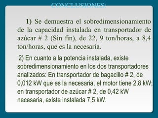 CONCLUSIONES:
1) Se demuestra el sobredimensionamiento
de la capacidad instalada en transportador de
azúcar # 2 (Sin fin), de 22, 9 ton/horas, a 8,4
ton/horas, que es la necesaria.
2) En cuanto a la potencia instalada, existe
sobredimensionamiento en los dos transportadores
analizados: En transportador de bagacillo # 2, de
0,012 kW que es la necesaria, el motor tiene 2,8 kW;
en transportador de azúcar # 2, de 0,42 kW
necesaria, existe instalada 7,5 kW.
 