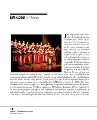 CORO NACIONAL de El Salvador




                                                                         F    ue organizado como Socie-
                                                                              dad Coral Salvadoreña por
                                                                         el maestro Ion Cubicec en oc-
                                                                         tubre de 1950. En sus primeros
                                                                         cinco años se afianza como uno
                                                                         de los coros centroamericanos
                                                                         más cotizados; sus conciertos
                                                                         sinfónico-corales lo colocan a la
                                                                         vanguardia en la región. Duran-
                                                                         te los años posteriores mantuvo
                                                                         un relativo liderazgo al promover
                                                                         temporadas de ópera, conciertos
                                                                         con solistas renombrados y festi-
                                                                         vales internacionales de música.
                                                                         Después del Sr. Cubicec, el Coro
                                                                         Nacional ha sido dirigido por
destacados músicos salvadoreños: Ricardo Granados de León llevó el canto coral a las ciudades de los
departamentos; Benjamín Solís Menéndez impulsó la música regional salvadoreña; Julio César Rodríguez
mejoró la música del coro; Irving Ramírez, doctor en dirección coral, le dio un impulso a la música aca-
démica a través de conciertos con la Orquesta Sinfónica de El Salvador. En enero del 2001 se hace cargo
de la Dirección el Maestro Joseph Carl Doetch, profesional de gran experiencia en dirección de Orquesta
y Coro. A partir de enero de 2002 hasta mediados de 2008 el cargo de director del Coro recae sobre el
Sr. José Santamaría, quien hace llegar el coro a algunos de los lugares más lejanos de la ciudad capital, y
quien da el impulso a que el Coro Nacional tenga cuatro temporadas de música coral al año. En julio de
2008 asume la dirección el profesor Julio Enrique García Polanco, director de coros y maestro de canto.




14 Sinfónica de El Salvador
Orquesta
Temporada Sinfónica 2011
 
