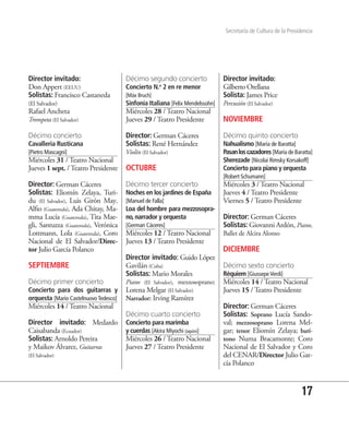 Secretaría de Cultura de la Presidencia




Director invitado:                     Décimo segundo concierto                Director invitado:
Don Appert (EEUU)                      Concierto N.o 2 en re menor             Gilberto Orellana
Solistas: Francisco Castaneda          [Máx Bruch]                             Solista: James Price
(El Salvador)                          Sinfonía Italiana [Felix Mendelssohn]   Percusión (El Salvador)
Rafael Ancheta                         Miércoles 28 / Teatro Nacional
Trompeta (El Salvador)                 Jueves 29 / Teatro Presidente           NOVIEMBRE

Décimo concierto                       Director: German Cáceres                Décimo quinto concierto
Cavalleria Rusticana                   Solistas: René Hernández                Nahualismo [María de Baratta]
[Pietro Mascagni]                      Violín (El Salvador)                    Pasan los cazadores [María de Baratta]
Miércoles 31 / Teatro Nacional                                                 Sherezade [Nicolai Rimsky Korsakoff]
Jueves 1 sept. / Teatro Presidente     OCTUBRE                                 Concierto para piano y orquesta
                                                                               [Robert Schumann]
Director: German Cáceres               Décimo tercer concierto                 Miércoles 3 / Teatro Nacional
Solistas: Eliomín Zelaya, Turi-        Noches en los jardines de España        Jueves 4 / Teatro Presidente
du (El Salvador), Luis Girón May,      [Manuel de Falla]                       Viernes 5 / Teatro Presidente
Alfio (Guatemala), Ada Chitay, Ma-     Loa del hombre para mezzosopra-
mma Lucía (Guatemala), Tita Mae-       no, narrador y orquesta                 Director: German Cáceres
gli, Santuzza (Guatemala), Verónica    [German Cáceres]                        Solistas: Giovanni Ardón, Piano,
Lottmann, Lola (Guatemala), Coro       Miércoles 12 / Teatro Nacional          Ballet de Alcira Alonso
Nacional de El Salvador/Direc-         Jueves 13 / Teatro Presidente
tor Julio García Polanco                                                       DICIEMBRE
                                       Director invitado: Guido López
SEPTIEMBRE                             Gavilán (Cuba)                          Décimo sexto concierto
                                       Solistas: Mario Morales                 Réquiem [Giussepe Verdi]
Décimo primer concierto                Piano (El Salvador), mezzosoprano:      Miércoles 14 / Teatro Nacional
Concierto para dos guitarras y         Lorena Melgar (El Salvador)             Jueves 15 / Teatro Presidente
orquesta [Mario Castelnuovo Tedesco]   Narrador: Irving Ramírez
Miércoles 14 / Teatro Nacional                                                 Director: German Cáceres
                                       Décimo cuarto concierto                 Solistas: Soprano Lucía Sando-
Director invitado: Medardo             Concierto para marimba                  val; mezzosoprano Lorena Mel-
Caisabanda (Ecuador)                   y cuerdas [Akira Miyochi (Japón)]       gar; tenor Eliomín Zelaya; barí-
Solistas: Arnoldo Pereira              Miércoles 26 / Teatro Nacional          tono Numa Bracamonte; Coro
y Maikov Álvarez, Guitarras            Jueves 27 / Teatro Presidente           Nacional de El Salvador y Coro
(El Salvador)                                                                  del CENAR/Director Julio Gar-
                                                                               cía Polanco



                                                                                                                  17
 