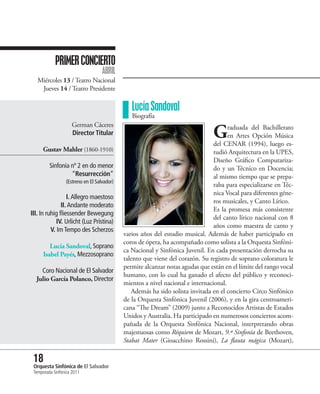 PRIMER CONCIERTO
                                   ABRIL
   Miércoles 13 / Teatro Nacional
    Jueves 14 / Teatro Presidente

                                               Lucía Sandoval
                                               Biografía

                                                                               G
                     German Cáceres                                                   raduada del Bachillerato
                     Director Titular                                                 en Artes Opción Música
                                                                                del CENAR (1994), luego es-
     Gustav Mahler (1860-1910)                                                  tudió Arquitectura en la UPES,
                                                                                Diseño Gráfico Computariza-
         Sinfonía nº 2 en do menor                                              do y un Técnico en Docencia;
                  “Resurrección”                                                al mismo tiempo que se prepa-
                 (Estreno en El Salvador)
                                                                                raba para especializarse en Téc-
                                                                                nica Vocal para diferentes géne-
                  I. Allegro maestoso
                                                                                ros musicales, y Canto Lírico.
               II. Andante moderato
                                                                                Es la promesa más consistente
III. In ruhig fliessender Bewegung
                                                                                del canto lírico nacional con 8
             IV. Urlicht (Luz Prístina)
                                                                                años como maestra de canto y
          V. Im Tempo des Scherzos
                                            varios años del estudio musical. Además de haber participado en
                                            coros de ópera, ha acompañado como solista a la Orquesta Sinfóni-
         Lucía Sandoval, Soprano
                                            ca Nacional y Sinfónica Juvenil. En cada presentación derrocha su
      Isabel Payés, Mezzosoprano
                                            talento que viene del corazón. Su registro de soprano coloratura le
                                            permite alcanzar notas agudas que están en el límite del rango vocal
    Coro Nacional de El Salvador
                                            humano, con lo cual ha ganado el afecto del público y reconoci-
  Julio García Polanco, Director
                                            mientos a nivel nacional e internacional.
                                               Además ha sido solista invitada en el concierto Circo Sinfónico
                                            de la Orquesta Sinfónica Juvenil (2006), y en la gira centroameri-
                                            cana “The Dream” (2009) junto a Reconocidos Artistas de Estados
                                            Unidos y Australia. Ha participado en numerosos conciertos acom-
                                            pañada de la Orquesta Sinfónica Nacional, interpretando obras
                                            majestuosas como Réquiem de Mozart, 9.ª Sinfonía de Beethoven,
                                            Stabat Mater (Gioacchino Rossini), La flauta mágica (Mozart),

 18 Sinfónica de El Salvador
 Orquesta
 Temporada Sinfónica 2011
 