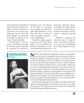 Secretaría de Cultura de la Presidencia




Carmina Burana (Carl Orff), El      Broadway como: The Phantom          preparado a diferentes talentos
Mesías (Haendel), El Gloria (Vi-    of The Opera, Los miserables,       reconocidos del medio artístico
valdi), vals Voces de Primavera y   Cats, especiales de Andrea Bo-      en concursos y eventos especia-
reconocidas arias de ópera para     celli, Sarah Brightman, y de las    les como Cantando por un sueño,
coloratura como: La reina de la     Divas del pop en eventos pri-       primera y segunda temporada
noche, Olimpia “Les oiseaux dan     vados de grandes empresas, y        (tcs).
la chamille”, La Bohéme, La Tra-    eventos diplomáticos.                   También es productora de
viata y Madame Butterfly.              Actualmente dirige su propia     conciertos como: La magia de
    Ha participado a nivel na-      escuela de música, Vocal Music      Disney y The Movie Soundtrack,
cional e internacional con giras    Studio, con un sinnúmero de         en el cual estuvo acompañada
en diferentes países, presentan-    alumnos sobresalientes en dife-     por la Pop Symphony Orches-
do conciertos de musicales de       rentes instrumentos; además, ha     tra.


   Isabel Guzmán Payés
   Biografía                        N     acida en San Salvador. Ha expresado su talento y creatividad en
                                          el área del canto, la composición musical y la danza. Inicia sus
                                    estudios de música en la disciplina de piano, en el Centro Nacional
                                    de Artes de El Salvador (cenar). En 2004, tuvo su primer encuen-
                                    tro con el canto lírico, bajo la enseñanza de la Lic. Joanne Eekohof,
                                    en London, Ontario (Canadá). Gracias a estos estudios, Isabel posee
                                    un repertorio original de piezas para piano, de cámara, corales y de
                                    música para danza. Isabel fue una de las ganadoras del “Concurso
                                    de Jóvenes Solistas”, donde tuvo su participación como solista con la
                                    Orquesta Sinfónica Nacional de Costa Rica, que fue dirigida por el
                                    Maestro Chosei Komatsu en el Teatro Nacional. En 2010, fue gana-
                                    dora de la categoría “Solo Semiprofesional” en la competencia inter-
                                    nacional de la fundación “Danzaméricas”.
                                       En 2010, tuvo participación como solista en el XII Festival Inter-
                                    nacional de Música Barroca en Santa Ana, Costa Rica, y en la Misa
                                    de Coronación (W.A. Mozart) en el XVI concierto de la temporada
                                    2010 de la Orquesta Sinfónica Nacional.


                                                                                                           19
 