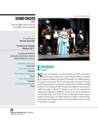 Concierto Jóvenes Talento
        SEGUNDO CONCIERTO
                             MAYO
  Miércoles 04 / Teatro Nacional
   Jueves 05 / Teatro Presidente




                    Irving Ramírez
                Director Asociado

         “Concierto de Jóvenes
                Talentos 2011”

          La Orquesta Sinfónica
acompaña a los jóvenes músicos
    seleccionados por concurso

          Sofía Beatriz Bautista
                     Violoncello
             Josué Nahúm Leiva
                                        Sofía Bautista
                                        Biografía
                       Trompeta

                                     N
       Diana Beatriz Panameño              ació en San Salvador el 12 de diciembre de 1995. Inicia clases
                          Flauta           de cello con su mamá a los 7 años. Desde el 2004 es miembro
            Víctor Manuel Rosa       de la Orquesta Sinfónica Juvenil de El Salvador. En 2008 interpretó
                       Percusión     el Concierto en sol menor, RV 531 para dos cellos de Antonio Vivaldi.
        José Membreño Paredes        En 2009 participó en la producción salvadoreña de Madame Butterfly
                           Piano     de Puccini. En octubre de 2009 interpretó la Sinfonía concertante para
                                     violín, oboe, fagot y cello de F.J, Haydn en una serie de conciertos de
                                     Cámara que organizó la Sinfónica Juvenil en la capital salvadoreña.
                                     En 2010 participó en el Tercer Concierto de Jóvenes Talentos ejecu-
                                     tando el Concierto para dos cellos de Antonio Vivaldi. En 2010 volvió a
                                     formar parte de la Orquesta Juvenil Centroamericana, llevada a cabo
                                     en San José, Costa Rica.



20 Sinfónica de El Salvador
Orquesta
Temporada Sinfónica 2011
 