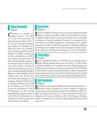 Secretaría de Cultura de la Presidencia




   Diana Panameño                         Josué Leiva
   Biografía                              Biografía


C     omienza sus estudios en
      flauta traversa a la edad       I  nició sus estudios de trompeta a los 11 años con el maestro Gerardo
                                         Magaña, retomó sus estudios en 2007 en el CENAR con el maes-
                                      tro Eugenio Alfaro y luego con el maestro Enrique de Paz, ejecutando
de 12 años en el cenar bajo la
tutela del maestro Marco Mora-        la trompeta en distintos ensambles. Participó en el programa de jó-
les. Un año más tarde continúo        venes talentos en el 2009. Actualmente se desempeña como segunda
sus estudios en la Academia de        trompeta en la OSJ. En 2010 fue aceptado en la Orquesta Sinfónica
Música de Nueva San Salvador,         Juvenil Nacional y estudió bajo la tutela del maestro Carlos Fuentes,
con el flautista salvadoreño Juan     dentro del proyecto del Sistema de Orquestas y Coros de El Salvador.
Méndez. En 2000 se incorpora a
la OSJ, convirtiéndose en 2003            Víctor Rosa
en la flautista principal, hasta la        Biografía
fecha. Ha participado en festiva-
les internacionales de flauta tra-
versa en Costa Rica y Honduras
                                      I  nició sus estudios en 2003 en el CENAR bajo la tutela del maestro
                                         Stanley Álvarez; después formó parte de la OSJ en el 2005. Hasta
                                      la fecha ha estudiado con el maestro Luis Girón. Ha participado en la
teniendo como maestros recono-        Orquesta Centroamericana, con sede en Guatemala; el Festival Alfredo
cidos a Sergio Palottelli, Michelle   de Saint Malo, con sede en Panamá. Participó en talleres formativos de
Belavance, Susan Berdahl, Tadeu       jorcam, bajo la tutela de la maestra Vera Garrido (España). Ha tomado
Coelho, entre otros. Ha sido se-      clases maestras de percusión con la maestra Monserrat Saborio (USA).
leccionada para participar en el
programa de Jóvenes Talentos de           José Membreño
la Orquesta Sinfónica Nacional            Biografía
de El Salvador en el 2010 con
la pieza de concertino de Ceci-
le Chaminade y en 2011 con la
                                      E    studiante en formación pianística bajo la tutela del maestro Lic.
                                           Giovani Ardón. Estudiante del cenar. Estudios de música en
                                      opción piano en la Fundación Ancalmo desde 2006 hasta 2009. 1er
pieza Ballade para flauta y orques-   lugar en categoría Básico del 3er Concurso Nacional de Piano. Par-
ta Op 288, de Carl Reinecke. Ac-      ticipación en el Concierto Didáctico 2011 de la Orquesta Sinfónica
tualmente está bajo la tutela del     Juvenil. Participación en la Feria de Oportunidades Juventud 2010
maestro francés Yvan Bertet.          en el cifco.



                                                                                                             21
 