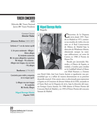 TERCER CONCIERTO
                                MAYO
  Miércoles 18 / Teatro Nacional
   Jueves 19 / Teatro Presidente            Miguel Borrego Martín
                                            Biografía
                    German Cáceres
                    Director Titular                                           C     oncertino de la Orquesta
                                                                                     de rtve desde 1997. Naci-
                                                                              do en Madrid en 1971, comien-
 Johannes Brahms (1833-1897)                                                  za sus estudios de violín a los seis
                                                                              años en el Real Conservatorio
Sinfonía nº 1 en do menor op.68                                               de Música de Madrid bajo la
                                                                              dirección de Wladimiro Martín,
  I. Un poco sostenuto - Allegro -
                                                                              obteniendo siempre las máxi-
                     Meno allegro
                                                                              mas calificaciones, así como de
             II. Andante sostenuto
                                                                              Carrera en 1988 el Premio de
III. Un poco allegretto e grazioso
                                                                              Honor Fin.
        IV. Adagio - Più andante -
                                                                                  Becado por Juventudes Mu-
 Allegro non troppo, ma con brio
                                                                              sicales y el Banco de España, se
                      - Più allegro
                                                                              traslada a Londres para estudiar
                                                                              en la Guildhall School of Music
           Beethoven (1770-1827)
                                                                              con Yfrah Neaman y a Toronto
                                         con David Zafer. José Luis García Asensio es igualmente una per-
 Concierto para violín y orquesta
                                         sonalidad que va a influir de manera determinante en su posterior
              en re mayor op.61
                                         desarrollo musical. A los catorce años es seleccionado para representar
                                         a España en el Concierto de Jóvenes Solistas de la UER, actuando en
          I. Allegro ma non troppo
                                         el Teatro Real con la Orquesta de rtve, bajo la dirección del maes-
                         II. Larghetto
                                         tro Enrique García Asensio. En 1988 obtiene el Primer Premio del
                  III. Rondo. Allegro
                                         Concurso Bach de Madrid, y en 1993 el Primer Premio del concurso
                                         Sarasate de Madrid.
         Miguel Borrego Martín
                 (España) Violín




22 Sinfónica de El Salvador
Orquesta
Temporada Sinfónica 2011
 