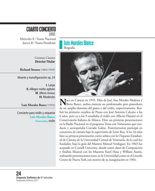 CUARTO CONCIERTO
                                JUNIO
   Miércoles 1 / Teatro Nacional
    Jueves 2 / Teatro Presidente            Luis Morales Bance
                                            Biografía


                    German Cáceres
                    Director Titular

   Richard Strauss (1864-1949)

 Muerte y transfiguración op. 24

                              I. Largo
           II. Allegro molto agitato
                    III .Meno mosso
                         IV. Moderato

     Luis Morales Bance (1945)           N      ace en Caracas en 1945. Hijo de José Ana Morales Mederos y
                                                Berta Bance, ambos músicos no profesionales pero poseedores
                                         de un amplio dominio del piano y del violín, respectivamente. Rea-
Concierto para violín y orquesta         lizó los primeros estudios de Piano con José Antonio Calcaño a los
          Luis Morales Bance             6 años, pero ya a los 9 estudiaba el violín con Alberto Flamini en el
              (Venezuela), violín        Conservatorio Italiano de Música. Hizo sus primeras presentaciones
                                         en la Radio Nacional en el programa Tema con Variaciones que con-
                                         ducía y acompañaba Corrado Galzio. Posteriormente participó en
                                         conciertos de cámara bajo la supervisión de Leon Roy. A los 16 años
                                         hizo su primera presentación como solista con la Orquesta Estudian-
                                         til de Cámara de la Universidad Central de Venezuela, de la cual fue
                                         fundador, bajo la guía del Maestro Manuel Verdeguer. En 1963 fue
                                         aceptado en Cornell University, donde tomó clases de Composición
                                         y Análisis Musical con los Maestros Karel Husa y William Austin,
                                         realizando presentaciones tanto en la Universidad como en el Lincoln
                                         Center de Nueva York con motivo de su inauguración en 1964.



24 Sinfónica de El Salvador
Orquesta
Temporada Sinfónica 2011
 