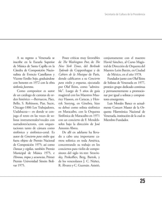 Secretaría de Cultura de la Presidencia




    A su regreso a Venezuela se           Posee críticas muy favorables    conjuntamente con el maestro
inscribe en la Escuela Superior       de The Washington Post, de The       Havid Sánchez, al Curso Magis-
de Música de Santa Capilla en la      New York Times, del Berlinde         tral de Dirección de Orquesta del
Cátedra de Composición Nacio-         Tydende de Coppenhague y de          Maestro León Barzin, en Ciudad
nalista de Evencio Castellanos y      Cahiers de la Musique de París,         de México, en el año 1978.
Vicente Emilio Sojo, graduándose      donde calificaron a su Concierto        Fundador junto con Olaf Ilzins
con honores en 1972 con la obra       para violín y orquesta, ejecutado    de Solistas de Venezuela en 1977,
sinfonía Juventus.                    por Olaf Ilzins, como “admira-       proteico grupo dedicado continua
    Como compositor es autor          ble”. Luego de 5 años de guía        y permanentemente a promocio-
de un catálogo de cantatas de or-     magistral con los Maestros Mau-      nar por igual a solistas y composi-
den histórico —Berruecos, Páez,       rice Hasson, en Caracas, y Hen-      tores emergentes.
Bello, S. Robinson, Piar, Sucre,      ryk Szeryng, en Ginebra, hizo           Luis Morales Bance es actual-
Chicago-1886 Los Trabajadores,        su debut como solista sinfónico      mente Concert Master de la Or-
Uadabacoa— en donde se con-           en Maracaibo, con la Orquesta        questa Filarmónica Nacional de
juga el texto en las voces de so-     Sinfónica de Maracaibo en 1971       Venezuela, institución de la cual es
listas instrumentales/vocales con     con un concierto de F. Mendels-      Miembro Fundador.
narradores/actores, con orques-       sohn bajo la dirección de José
taciones tanto de cámara como         Antonio Abreu.
sinfónico y sinfónico-coral. Es           De allí en adelante ha lleva-
autor de Concierto para violín que    do a cabo una importante ca-
fuera objeto de Premio Nacional       rrera solística en toda América,
de Composición 1975; así como         concentrando su trabajo en los
Danzas y vigilias, también Premio     conciertos para violín de compo-
Municipal de Música 1975, e           sitores del siglo xx-xxi: Stravin-
Himnos, tropos y secuencias, Primer   sky, Prokoffiev, Berg, Bartok, y
Premio Universidad Simón Bolí-        de los venezolanos J. C. Núñez,
var 1975.                             R. Álvarez y C. Guzmán. Asistió,



                                                                                                             25
 