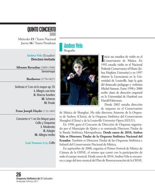 QUINTO CONCIERTO
                                JUNIO
   Miércoles 15 / Teatro Nacional
    Jueves 16 / Teatro Presidente
                                             Andrea Vela
                                             Biografía


                                                                             I
            Andrea Vela (Ecuador)                                                nicia sus estudios de violín en el
              Directora invitada                                                 Conservatorio de Música. En
                                                                              1992 estudia violín en el Nacional
 Silvestre Revueltas (1899-1940)                                              Peabody Conservatory of Music (Jo-
                      Sensemayá                                               hns Hopkins University) y en 1997
                                                                              obtiene la Licenciatura en la Uni-
            Beethoven (1770-1827)                                             versidad de Louisville, bajo la guía
                                                                              del destacado pedagogo y violinista
Sinfonía no 3 en mi b mayor op. 55                                            Michel Samson. Entre 1998 y 2000
                 I. Allegro con brio                                          recibe clases de dirección orquestal
                 II. Marcia funebre                                           en la Universidad de Hartford con
                         III. Scherzo                                         Harold Faberman.
                            IV. Finale                                           Desde 2002 estudia dirección
                                                                              de orquesta en el Conservatorio
Franz Joseph Haydn (1732-1809)           de Música de Shanghai. Ha sido directora Asistente de la Orques-
                                         ta de Suzhou (China), de la Orquesta Sinfónica del Conservatorio
 Concierto no 1 en Do Mayor para         Shanghai (China) y de la Louisville University Opera (EEUU).
                  Cello y Orquesta           En 1998, gana el Concurso de Dirección de Orquesta organiza-
                       I. Moderato       do por el Municipio de Quito y es nominada Directora Titular de
                          II. Adagio     la Banda Sinfónica Metropolitana. Desde enero de 2010, Andrea
                 III. Allegro molto      Vela es Directora Titular de la Orquesta Sinfónica Nacional del
                                         Ecuador. También es Directora Titular de las Orquestas Sinfónica e
          Luis Ventura (E.S), Cello      Infantil del Conservatorio Nacional de Música.
                                             En septiembre de 2008, organiza el Primer Festival de Música de
                                         Cámara de la OSNE, el mismo que contó con la participación de
                                         todo el cuerpo musical. Desde enero de 2010, Andrea Vela se encuen-
                                         tra a cargo del área musical del Plan de Reestructuración de la OSNE.



 26 Sinfónica de El Salvador
 Orquesta
 Temporada Sinfónica 2011
 