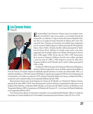 Secretaría de Cultura de la Presidencia




   Luis Clemente Ventura
   Biografía


                                      E    l violoncellista Luis Clemente Ventura inició sus estudios musi-
                                           cales a la edad de 5 años con su padre, y sus estudios formales de
                                      violoncello a la edad de 11 bajo la tutela del maestro Rolando Cha-
                                      cón Paíz en la antigua Escuela Nacional de Música del Centro Na-
                                      cional de Artes. Durante su formación, ha recibido clases magistrales
                                      con los maestros Rafael Figueroa (cellista principal del Metropolitan
                                      Opera, Nueva York) y Roselyn Ianelly (cellista principal de la Sinfó-
                                      nica de Puerto Rico). Además, ha asistido como oyente a las clases
                                      magistrales del recordado cellista ruso Mtislav Rostropovich (Puerto
                                      Rico, 1988, Japón 1998). De los años de 1985 a 1987 formó parte
                                      de la entonces Orquesta Sinfónica Juvenil como cellista principal,
                                      y entre los años de 1988 y 1996 integró la sección de cellos de la
                                      Orquesta Sinfónica de El Salvador de la cual fue cellista principal de
                                      1994 a 1996.
                                         En julio de 1996 formó parte de la Orquesta Filarmónica Rhodanien,
                                      durante el festival orquestal de verano de dicha orquesta desarrollado en
el sur de Francia. El maestro Ventura ha dedicado especial atención a la música de cámara desde 1992, y es
miembro fundador en 1994 del Cuarteto El Salvador, conjunto que inauguró el VII Foro de Compositores de
Centroamérica y el Caribe en octubre de 1995, el primer Festival de Música de Cámara, en febrero de1996, y
se presentó como conjunto solista en la temporada sinfónica del año 1996.
    Recientemente formó parte de la Orquesta de Cámara de El Salvador en el Festival de Música Contem-
poránea de los años 2008 y 2010. Otras presentaciones recientes incluyen su participación solita junto con el
violinista Max Martínez y el pianista Mario Morales, en la ejecución del Triple Concierto de Beethoven en la
Temporada Sinfónica 2009, y la premiere en El Salvador del Concierto N.o 1 en sol menor de Dimitri Kabalevsky
en la temporada sinfónica 2010.
    Luis Ventura tiene además un interesante currículum como profesional del Derecho. Obtuvo su título de
Licenciado en Ciencias Jurídicas de la Universidad Centroamericana José Simeón Cañas (UCA) en 1994.



                                                                                                               27
 