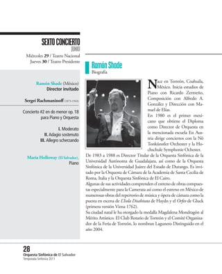 SEXTO CONCIERTO
                              JUNIO
  Miércoles 29 / Teatro Nacional
   Jueves 30 / Teatro Presidente
                                         Ramón Shade
                                         Biografía

         Ramón Shade (México)
             Director invitado                                            N      ace en Torreón, Coahuila,
                                                                                 México. Inicia estudios de
                                                                           Piano con Ricardo Zermeño,
 Sergei Rachmaninoff (1873-1943)                                           Composición con Alfredo A.
                                                                           González y Dirección con Ma-
Concierto #2 en do menor op. 18                                            nuel de Elías.
          para Piano y Orquesta                                            En 1980 es el primer mexi-
                                                                           cano que obtiene el Diploma
                        I. Moderato                                        como Director de Orquesta en
               II. Adagio sostenuto                                        la mencionada escuela En Aus-
            III. Allegro scherzando                                        tria dirige conciertos con la Nö
                                                                           Tonkünstler Orchester y la Ho-
                                                                           chschule Symphonie Ochester.
  María Holloway (El Salvador),       De 1983 a 1988 es Director Titular de la Orquesta Sinfónica de la
                         Piano        Universidad Autónoma de Guadalajara, así como de la Orquesta
                                      Sinfónica de la Universidad Juárez del Estado de Durango. Es invi-
                                      tado por la Orquesta de Cámara de la Academia de Santa Cecilia de
                                      Roma, Italia y la Orquesta Sinfónica de El Cairo.
                                      Algunas de sus actividades comprenden el estreno de obras compues-
                                      tas especialmente para la Camerata así como el estreno en México de
                                      numerosas obras del repertorio de música y ópera de cámara como la
                                      puesta en escena de L’Isola Disabitata de Haydn y el Orfeo de Gluck
                                      (primera versión Viena 1762).
                                      Su ciudad natal le ha otorgado la medalla Magdalena Mondragón al
                                      Mérito Artístico. El Club Rotario de Torreón y el Comité Organiza-
                                      dor de la Feria de Torreón, lo nombran Lagunero Distinguido en el
                                      año 2004.



28 Sinfónica de El Salvador
Orquesta
Temporada Sinfónica 2011
 
