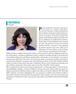 Secretaría de Cultura de la Presidencia




   María Holloway
   Biografía


                                                        P     ianista salvadoreña. Comenzó a tomar leccio-
                                                              nes de música con su abuelo cuando ella te-
                                                         nía cinco años. Estudió con él hasta la edad de 12
                                                         años y culminó sus estudios mediante la presenta-
                                                         ción de un recital en la televisión nacional. Poco
                                                         después, María Holloway llegó a los Estados Uni-
                                                         dos y se estableció en la ciudad de Nueva Orleans,
                                                         donde asistió a la Universidad de Loyola. Durante
                                                         esos años, ella participó con éxito en numerosos
                                                         recitales, festivales y concursos. Como ganadora
                                                         de primeros premios actuó como solista con la
                                                         Filarmónica de Nueva Orleans, la New Orleans
                                                         Civic Orchestra y la Sinfónica de Lake Charles.
Holloway luego se trasladó a Boston para estudiar en el Conservatorio de Nueva Inglaterra, donde reci-
bió su licenciatura y maestría con distinción en piano. Culminó sus estudios formales en la Escuela de la
Universidad de Miami Frost de Música, donde recibió su Doctorado en Artes Musicales. Sus maestros
de piano fueron JB Floyd y Davis Iván. Su interés por la música contemporánea le llevó a participar en
varios festivales dedicados a este género, tales como SubTropics Festivals y la serie 609. Holloway también
realizó un recital en el que estrenó obras que se dedicaban a ella por varios compositores destacados en el
área de Miami, incluyendo a Dennis Kam, Juan Van der Slice, Floyd JB y Thomas Sleeper.
Ella es siempre fiel a la música, pero al mismo tiempo permite a sí misma para explorar a través de las mu-
chas posibilidades melódicas y armónicas. Holloway continúa activa como solista y músico de cámara. Las
últimas actuaciones de Holloway incluyen recitales como solista en el Gusman Hall de la UM, McCarthy
MDC Auditorio. Un recital en Washington DC, una actuación en el edificio de las Naciones Unidas en
Nueva York en beneficio de los Huérfanos Internacional en todo el mundo, en el Centro de Carnaval como
participante en Vexations Eric Satie y una actuación como solista con la Sinfónica Nacional de El Salvador
Orquesta.



                                                                                                            29
 