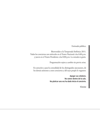 Estimado público:

                           Bienvenidos a la Temporada Sinfónica 2011.
Todos los conciertos son miércoles en el Teatro Nacional a las 6:00 p.m.
    y jueves en el Teatro Presidente a las 8:00 p.m. La entrada es gratis.

                         Programación sujeta a cambio sin previo aviso.

    En atención y para la comodidad de los distinguidos ejecutantes, de
    los demás asistentes a estos conciertos y del suyo propio le rogamos:

                                                   Apagar sus celulares.
                                             No comer dentro de la sala.
                          No platicar una vez ha dado inicio el concierto.

                                                                 Gracias
 