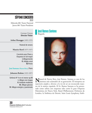 SÉPTIMO CONCIERTO
                                JULIO
  Miércoles 13 / Teatro Nacional
   Jueves 14 / Teatro Presidente


                    German Cáceres
                                           José Ramos Santana
                                           Biografía
                    Director Titular

 Arthur Honegger (1892-1955)

                  Pastoral de verano

     Maurice Ravel (1875-1937)

            Concierto para Piano y
            Orquesta en Sol mayor
                    I.Allegremente
                   II. Adagio assai
                          III.Presto

José Santana (Puerto Rico), Piano

 Johannes Brahms (1833-1897)

Sinfonía Nº 4 en mi menor op.98
             I. Allegro non troppo
            II. Andante moderato
                                        N    atural de Puerto Rico, José Ramos. Santana es uno de los
                                             pianistas más aclamados de su generación. Él interpreta un
                                        repertorio amplio y diverso a la vez de ser un reconocido maes-
                III. Allegro giocoso
                                        tro de la música española. El Sr. Ramos Santana se ha presen-
IV. Allegro energico y passionato
                                        tado como solista con orquestas tales como la gran Orquesta
                                        Filarmónica de Nueva York, Royal Philharmonic Orchestra de
                                        Londres, la Sinfónica de Detroit, Saint Louis Symphony Sinfó-




30 Sinfónica de El Salvador
Orquesta
Temporada Sinfónica 2011
 