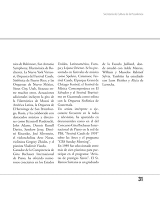 Secretaría de Cultura de la Presidencia




nica de Baltimore, San Antonio      Unidos, Latinoamérica, Euro-       de la Escuela Juilliard, don-
Symphony, Filarmónica de Ro-        pa y Lejano Oriente. Se ha pre-    de estudió con Adele Marcus,
chester, La Nueva York Virtuo-      sentado en festivales de música    William y Masselos Rabinof
si, Orquesta del Festival Casals,   como Spoleto, Caramoor, Fes-       Sylvia. También ha estudiado
Sinfónica de Puerto Rico, y las     tival Casals, El parque Grant de   con Leon Fleisher y Alicia de
Orquestas de Nuevo México,          Chicago Festival, el Festival de   Larrocha.
Sioux City, Utah, Siracusa en-      Música Contemporánea en El
tre muchos otros. Actuaciones       Salvador y el Festival Bravissi-
adicionales incluyen la gira de     mo en Guatemala como solista
la Filarmónica de Moscú de          con la Orquesta Sinfónica de
América Latina, la Orquesta de      Guatemala.
L’Hermitage de San Petersbur-       Un artista intérprete o eje-
go, Rusia, y ha colaborado con      cutante frecuente en la radio
destacados músicos y directo-       y televisión, ha aparecido en
res como Krzsztoff Penderecki,      documentales como en el del
John Adams, Dennis Russell          Concurso Gina Bachauer Inter-
Davies, Semkow Jerzy, Dimi-         nacional de Piano en la red de
tri Kitaenko, José Silverstein,     PBS, “Festival Casals de 1995”
el violonchelista Arto Noras,       sobre las Artes y el programa
violinista Gregory Zhislin, y el    “CBS Sunday Morning”.
pianista Vladimir Viardo.           En 1989 fue seleccionado entre
Ganador de la Competencia de        más de cien pianistas para par-
Gina Bachauer Internacional         ticipar en el programa: “Artis-
de Piano, ha ofrecido nume-         tas de prestigio Xerox”. El Sr.
rosos conciertos en los Estados     Ramos Santana es un graduado




                                                                                                         31
 