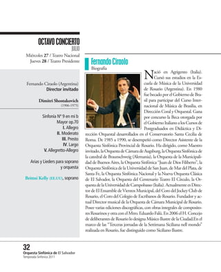 OCTAVO CONCIERTO
                                 JULIO
  Miércoles 27 / Teatro Nacional
   Jueves 28 / Teatro Presidente            Fernando Ciraolo
                                            Biografía


  Fernando Ciraolo (Argentina)
                                                                             N       ació en Agrigento (Italia).
                                                                                     Cursó sus estudios en la Es-
                                                                              cuela de Música de la Universidad
            Director invitado                                                 de Rosario (Argentina). En 1980
                                                                              fue becado por el Gobierno de Bra-
           Dimitri Shostakovich                                               sil para participar del Curso Inter-
                           (1906-1975)                                        nacional de Música de Brasilia, en
                                                                              Dirección Coral y Orquestal. Gana
              Sinfonía Nº 9 en mi b                                           por concurso la Beca otorgada por
                       Mayor op.70                                            el Gobierno Italiano a los Cursos de
                            I. Allegro                                        Postgraduados en Didáctica y Di-
                       II. Moderato      rección Orquestal desarrollados en el Conservatorio Santa Cecilia de
                           III. Presto   Roma. De 1985 a 1990, se desempeñó como Director Asistente de la
                            IV. Largo    Orquesta Sinfónica Provincial de Rosario. Ha dirigido, como Maestro
               V. Allegretto-Allegro     invitado, la Orquesta de Cámara de Augsburg, la Orquesta Sinfónica de
                                         la catedral de Braunschweig (Alemania), la Orquesta de la Municipali-
     Arias y Lieders para soprano        dad de Buenos Aires, la Orquesta Sinfónica “Juan de Dios Filiberto”, la
                       y orquesta        Orquesta Sinfónica de la Universidad de San Juan, de Mar del Plata, de
                                         Santa Fe, la Orquesta Sinfónica Nacional y la Nueva Orquesta Clásica
 Brittni Kelly (EE.UU), soprano          de El Salvador, la Orquesta del Centenario Teatro El Círculo, la Or-
                                         questa de la Universidad de Campobasso (Italia). Actualmente es Direc-
                                         tor de El Ensamble de Vientos Municipal, del Coro del Jockey Club de
                                         Rosario, el Coro del Colegio de Escribanos de Rosario. Fundador y ac-
                                         tual Director musical de la Orquesta de Cámara Municipal de Rosario.
                                         Posee varias ediciones discográficas, con obras integrales de composito-
                                         res Rosarinos y otra con el Mtro. Eduardo Falú. En 2006 el H. Concejo
                                         de deliberantes de Rosario lo designa Músico Ilustre de la Ciudad.En el
                                         marco de las “Terceras jornadas de la Settimana Siciliana nell mondo”
                                         realizada en Rosario, fue distinguido como Siciliano Ilustre.


32 Sinfónica de El Salvador
Orquesta
Temporada Sinfónica 2011
 