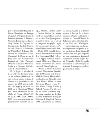 Secretaría de Cultura de la Presidencia




gido se encuentra la Sociedad de     ropa, América Central, Japón         de música. Además es el director
Ópera-Filarmónica de Bourgas         y Estados Unidos. Su música          musical / director de la Sinfo-
(Bulgaria), la Orquesta Estatal de   puede ser escuchada en internet      nietta de Oregón en Portland y
Eslovenia (Kosice), la Orquesta      en su sitio http://jamessignorile.   director del Coro del Templo de
Sinfónica Estatal de San Peters-     com/appert. html o en el sito de     la Primera Iglesia Metodista Uni-
burg (Rusia), la Orquesta del        su compañía discográfica http://     da de Vancouver, Washington.
Conservatorio Frederic Chopin        harmonicservicesgroup.com/c/             Cabe señalar que los elemen-
en París (Francia), la Filarmóni-    donaldappert/orchworks.html          tos inspiradores del primer y te-
ca “Mihail Jora” de Bacau (Ru-           Desde 1990 Donald Appert         rer movimiento de su Tríptico del
mania), la Filarmónica Valcea        ha sido director musical/director    Noreste, una suite para orquesta
(Rumania), la Orquestra de la        de la Orquesta del Clark College.    en tres movimientos, llegaron al
Fundación del Conservatorio          El Dr. Appert recibió su licencia-   compositor mientras viajaba ha-
Regional de Gaia (Portugal),         tura de Música y su Maestría de      cia El Salvador e Italia, el segundo
Orquesta Clásica de Alexandria       Música en Trombón del Conser-        movimiento es un homenaje a un
(Italia) y la Orquesta Sinfónica     vatorio de Nueva Inglaterra.         miembro de su orquesta que hace
Citta di Grosseto (Italia).              Obtuvo el título de Doctor       poco murió de cáncer.
   El Dr. Appert es miembro de       en Artes Musicales en Conduc-
la ASCAP con la mayor parte          ción de Orquestas en la Univer-
de sus trabajos publicados. Su       sidad de Kansas. Ha estudiado
más reciente trabajo Tríptico de     conducción con Riccardo Muti,
Noroeste fue premiado en no-         Otto Werner Meller, Maurice
viembre del 2010 por la Sinfó-       Abravanel, Daniel Lewis, Fre-
nica de Oregón y en marzo del        drik Fennel, George Lawner y
2011 por la Filarmónica “Mihail      Richard Pittman. Ha sido uno
Jora” Bacau (Rumania). Ha re-        de los catorce directores elegi-
cibido el Premio ASCAPLUS            dos para participar en la clase
en 2005, 2006, 2008, 2009 y          Maestra de Helmuth Rilling en
2010 en reconocimiento de sus        el Festival de Oregón de Bach de
presentaciones musicales en Eu-      1992. Actualmente es profesor



                                                                                                            35
 