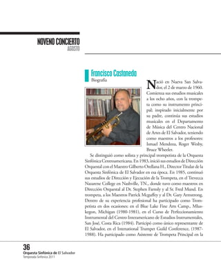 NOVENO CONCIERTO
                           AGOSTO



                                       Francisco Castaneda
                                                                        N
                                       Biografía                              ació en Nueva San Salva-
                                                                              dor, el 2 de marzo de 1960.
                                                                        Comienza sus estudios musicales
                                                                        a los ocho años, con la trompe-
                                                                        ta como su instrumento princi-
                                                                        pal; inspirado inicialmente por
                                                                        su padre, continúa sus estudios
                                                                        musicales en el Departamento
                                                                        de Música del Centro Nacional
                                                                        de Artes de El Salvador, teniendo
                                                                        como maestros a los profesores:
                                                                        Ismael Mendoza, Roger Wesby,
                                                                        Bruce Wheeler.
                                       Se distinguió como solista y principal trompetista de la Orquesta
                                    Sinfónica Centroamericana. En 1983, inició sus estudios de Dirección
                                    Orquestal con el Maestro Gilberto Orellana H., Director Titular de la
                                    Orquesta Sinfónica de El Salvador en esa época. En 1985, continuó
                                    sus estudios de Dirección y Ejecución de la Trompeta, en el Trevecca
                                    Nazarene College en Nashville, TN., donde tuvo como maestros en
                                    Dirección Orquestal al Dr. Stephen Farnsly y al Sr. Fred Mund. En
                                    trompeta, a los Maestros Patrick Mcguffey y al Dr. Gary Armstrong.
                                    Dentro de su experiencia profesional ha participado como Trom-
                                    petista en dos ocasiones: en el Blue Lake Fine Arts Camp., Mlus-
                                    kegon, Michigan (1980-1981), en el Curso de Perfeccionamiento
                                    Instrumental del Centro Interamericano de Estudios Instrumentales,
                                    San José, Costa Rica (1984). Participó como único representante de
                                    El Salvador, en el Intenational Trumpet Guild Conference, (1987-
                                    1988). Ha participado como Asistente de Trompeta Principal en la

36 Sinfónica de El Salvador
Orquesta
Temporada Sinfónica 2011
 