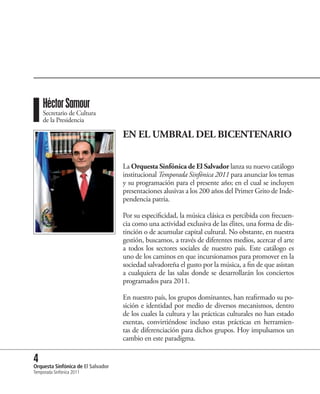 Héctor Samour
    Secretario de Cultura
    de la Presidencia

                             EN EL UMBRAL DEL BICENTENARIO


                             La Orquesta Sinfónica de El Salvador lanza su nuevo catálogo
                             institucional Temporada Sinfónica 2011 para anunciar los temas
                             y su programación para el presente año; en el cual se incluyen
                             presentaciones alusivas a los 200 años del Primer Grito de Inde-
                             pendencia patria.

                             Por su especificidad, la música clásica es percibida con frecuen-
                             cia como una actividad exclusiva de las élites, una forma de dis-
                             tinción o de acumular capital cultural. No obstante, en nuestra
                             gestión, buscamos, a través de diferentes medios, acercar el arte
                             a todos los sectores sociales de nuestro país. Este catálogo es
                             uno de los caminos en que incursionamos para promover en la
                             sociedad salvadoreña el gusto por la música, a fin de que asistan
                             a cualquiera de las salas donde se desarrollarán los conciertos
                             programados para 2011.

                             En nuestro país, los grupos dominantes, han reafirmado su po-
                             sición e identidad por medio de diversos mecanismos, dentro
                             de los cuales la cultura y las prácticas culturales no han estado
                             exentas, convirtiéndose incluso estas prácticas en herramien-
                             tas de diferenciación para dichos grupos. Hoy impulsamos un
                             cambio en este paradigma.

4 Sinfónica de El Salvador
Orquesta
Temporada Sinfónica 2011
 