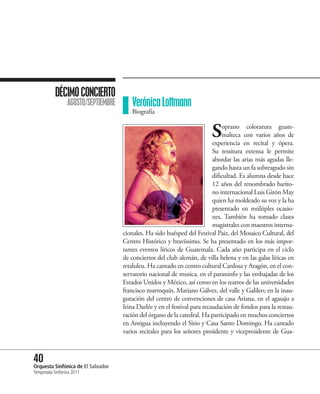 DÉCIMO CONCIERTO
                 AGOSTO/SEPTIEMBRE      Verónica Lottmann
                                        Biografía


                                                                          S     oprano coloratura guate-
                                                                                malteca con varios años de
                                                                            experiencia en recital y ópera.
                                                                            Su tessitura extensa le permite
                                                                            abordar las arias más agudas lle-
                                                                            gando hasta un fa sobreagudo sin
                                                                            dificultad. Es alumna desde hace
                                                                            12 años del renombrado baríto-
                                                                            no internacional Luis Girón May
                                                                            quien ha moldeado su voz y la ha
                                                                            presentado en múltiples ocasio-
                                                                            nes. También ha tomado clases
                                                                            magistrales con maestros interna-
                                     cionales. Ha sido huésped del Festival Paiz, del Mosaico Cultural, del
                                     Centro Histórico y bravíssimo. Se ha presentado en los más impor-
                                     tantes eventos líricos de Guatemala. Cada año participa en el ciclo
                                     de conciertos del club alemán, de villa helena y en las galas líricas en
                                     retaluleu. Ha cantado en centro cultural Cardosa y Aragón, en el con-
                                     servatorio nacional de musica, en el paraninfo y las embajadas de los
                                     Estados Unidos y México, así como en los teatros de las universidades
                                     francisco marroquín, Mariano Gálvez, del valle y Galileo; en la inau-
                                     guración del centro de convenciones de casa Ariana, en el agasajo a
                                     Irina Darlée y en el festival para recaudación de fondos para la restau-
                                     ración del órgano de la catedral. Ha participado en muchos conciertos
                                     en Antigua incluyendo el Sitio y Casa Santo Domingo. Ha cantado
                                     varios recitales para los señores presidente y vicepresidente de Gua-



40 Sinfónica de El Salvador
Orquesta
Temporada Sinfónica 2011
 