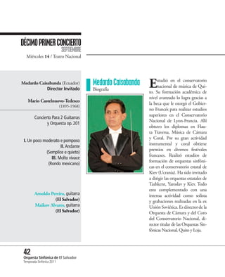 DÉCIMO PRIMER CONCIERTO
                             SEPTIEMBRE
   Miércoles 14 / Teatro Nacional




Medardo Caisabanda (Ecuador)
            Director Invitado
                                          Medardo Caisabanda
                                          Biografía
                                                               E    studió en el conservatorio
                                                                    nacional de música de Qui-
                                                               to. Su formación académica de
                                                               nivel avanzado lo logra gracias a
    Mario Castelnuovo-Tedesco
                                                               la beca que le otorgó el Gobier-
                            (1895-1968)
                                                               no Francés para realizar estudios
                                                               superiores en el Conservatorio
         Concierto Para 2 Guitarras
                                                               Nacional de Lyon-Francia. Allí
                y Orquesta op. 201
                                                               obtuvo los diplomas en Flau-
                                                               ta Traversa, Música de Cámara
                                                               y Coral. Por su gran actividad
 I. Un poco moderato e pomposo
                                                               instrumental y coral obtiene
                      II. Andante
                                                               premios en diversos festivales
             (Semplice e quieto)
                                                               franceses. Realizó estudios de
                III. Molto vivace
                                                               formación de orquestas sinfóni-
              (Rondo mexicano)
                                                               cas en el conservatorio estatal de
                                                               Kiev (Ucrania). Ha sido invitado
                                                               a dirigir las orquestas estatales de
                                                               Tashkent, Yaroslav y Kiev. Todo
                                                               esto complementado con una
         Arnoldo Pereira, guitarra                             intensa actividad como solista
                   (El Salvador)                               y grabaciones realizadas en la ex
         Maikov Alvares, guitarra                              Unión Soviética. Es director de la
                   (El Salvador)                               Orquesta de Cámara y del Coro
                                                               del Conservatorio Nacional, di-
                                                               rector titular de las Orquestas Sin-
                                                               fónicas Nacional, Quito y Loja.



 42 Sinfónica de El Salvador
 Orquesta
 Temporada Sinfónica 2011
 