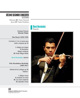 DÉCIMO SEGUNDO CONCIERTO
                             SEPTIEMBRE
    Miércoles 28 / Teatro Nacional
     Jueves 29 / Teatro Presidente


                                           René Hernández
                                           Biografía
                     German Cáceres
                     Director Titular

         Max Bruch (1838-1920)

  Concierto no 2 en re menor para
          violín y orquesta op. 44

                I. Adagio non troppo
                         II. Recitativo:
                    Allegro moderato
            III. Finale: Allegro Molto

        René Hernández, soprano


   Felix Mendelshon-Bartholdy
                  (1809-1847)

    Sinfonía #4 el La Mayor op. 90
                        “Italiana”

                       I. Allegro vivace
                II. Andante con moto
             III. Con moto moderato
                  IV. Saltarello: Presto



  44 Sinfónica de El Salvador
  Orquesta
  Temporada Sinfónica 2011
 