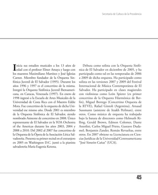 Secretaría de Cultura de la Presidencia




I  nicia sus estudios musicales a los 13 años de
   edad con el profesor Elmer Amaya y luego con
los maestros Maximiliano Martínez y José Iglesias
                                                            Debuta como solista con la Orquesta Sinfó-
                                                        nica de El Salvador en diciembre de 2005, y ha
                                                        participado como tal en las temporadas de 2006
Carnot. Miembro fundador de la Orquesta Sin-            a 2009 de dicha orquesta. Ha participado como
fónica Juvenil de El Salvador (1995). Durante los       solista en las versiones 2007 y 2009 del Festival
años 1996 y 1997 es el concertino de la misma.          Internacional de Música Contemporánea de El
Integró la Orquesta Sinfónica Juvenil Iberoameri-       Salvador. Ha participado en clases magistrales
cana, en Caracas, Venezuela (1997). En enero de         con violinistas como León Spierer (ex primer
1998 ingresó a la Escuela de Artes Musicales de la      concertino de la Orquesta Filarmónica de Ber-
Universidad de Costa Rica con el Maestro Eddie          lín), Miguel Borrego (Concertino Orquesta de
Mora. Fue concertino de la orquesta de dicha Uni-       la RTVE), Rafael Gintoli (Argentina), Arnaud
versidad ese mismo año. Desde 2001 es miembro           Sussmann (asistente de Itzakh Perlman), entre
de la Orquesta Sinfónica de El Salvador, siendo         otros. Como músico de orquesta ha trabajado
nombrado Asistente de concertino en 2008. Único         bajo la batuta de directores como Helmuth Ri-
representante de El Salvador en la YOA Orchestra        lling, Gerald Brown, Edmon Colomer, Dante
of the Americas durante los años 2003, 2004 y           Anzolini, Carlos Miguel Prieto, Gustavo Duda-
2008 a 2010. Del 2002 al 2007 fue concertino de         mel, Benjamin Zander, Román Revueltas, entre
la Orquesta de la Ópera de la Asociación Lírica Sal-    otros. En 2007 obtiene su Licenciatura en Cien-
vadoreña. Presenta su primer recital en el extranjero   cias Jurídicas de la Universidad Centroamericana
en 2005 en Washington D.C. juntó a la pianista          “José Simeón Cañas” (UCA).
salvadoreña María Eugenia Ketona.




                                                                                                            45
 