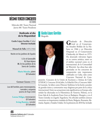 DÉCIMO TERCER CONCIERTO
                               OCTUBRE
     Miércoles 13 / Teatro Nacional
      Jueves 14 / Teatro Presidente

                Dedicado al día               Guido López Gavilán
               de la Hispanidad               Biografía

     Guido López Gavilán (Cuba)
              Director Invitado                                                G      raduado de Dirección
                                                                                      Coral en el Conservato-
                                                                                rio Amadeo Roldán de La Ha-
      Manuel de Falla (1876-1946)                                               bana en 1966 y en Dirección
                                                                                Orquestal en el Conservatorio
    Noche en los jardines de España                                             Chaikovsky de Moscú en 1973.
                                                                                Ha alcanzado relevantes logros
                     I. En el Generalife                                        en su carrera artística, tanto en
                         II. Daza lejana                                        el ámbito nacional como en el
              III. En los jardines de la                                        internacional, de la Comunidad
                     Sierra de Cordoba                                          de Warwick. Sus obras han sido
                                                                                premiadas en los concursos de
               Mario Morales, piano                                             composición más importantes
                       (El Salvador)                                            celebrados en Cuba, tales como
                                                                                Concurso Nacional de Com-
                                           posición. Concurso de la Unión de Escritores y Artistas de Cuba
             German Cáceres (1954)         (UNEAC), Concurso 26 de Julio, La Edad de Oro y Concurso Adol-
                                           fo Guzmán. Su labor como Director Sinfónico lo ha hecho acreedor
Loa del hombre, para mezzosoprano,         de grandes éxitos y comentarios muy elogiosos por parte de la crítica
                narrador y orquesta        internacional. Entre sus actuaciones más significativas en Europa cabe
                 (poema de Hugo Lindo)     señalar las efectuadas en la Filarmónica de Varsovia, Polonia, en la
                                           Gran Sala de la Academia Franz Liszt en Budapest, Hungría ,y en el
      Lorena Melgar, mezzosoprano          Teatro Lisinsky en Zagreb, Yugoslavia. Ha ofrecido también exitosos
                     (El Salvador)         conciertos en importantes ciudades de Rusia, Bulgaria, Rumania, Ale-
          Irving Ramírez, narrador         mania, España y Estados Unidos. En la primavera de 2010 fue invitado
                     (El Salvador)


   46 Sinfónica de El Salvador
   Orquesta
   Temporada Sinfónica 2011
 