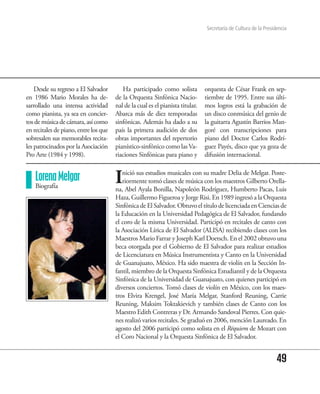 Secretaría de Cultura de la Presidencia




    Desde su regreso a El Salvador        Ha participado como solista           orquesta de César Frank en sep-
en 1986 Mario Morales ha de-           de la Orquesta Sinfónica Nacio-          tiembre de 1995. Entre sus últi-
sarrollado una intensa actividad       nal de la cual es el pianista titular.   mos logros está la grabación de
como pianista, ya sea en concier-      Abarca más de diez temporadas            un disco conmúsica del genio de
tos de música de cámara, así como      sinfónicas. Además ha dado a su          la guitarra Agustín Barrios Man-
en recitales de piano, entre los que   país la primera audición de dos          goré con transcripciones para
sobresalen sus memorables recita-      obras importantes del repertorio         piano del Doctor Carlos Rodrí-
les patrocinados por la Asociación     pianístico-sinfónico como las Va-        guez Payés, disco que ya goza de
Pro Arte (1984 y 1998).                riaciones Sinfónicas para piano y        difusión internacional.


    Lorena Melgar
    Biografía
                                       I  nició sus estudios musicales con su madre Delia de Melgar. Poste-
                                          riormente tomó clases de música con los maestros Gilberto Orella-
                                       na, Abel Ayala Bonilla, Napoleón Rodríguez, Humberto Pacas, Luis
                                       Haza, Guillermo Figueroa y Jorge Risi. En 1989 ingresó a la Orquesta
                                       Sinfónica de El Salvador. Obtuvo el título de licenciada en Ciencias de
                                       la Educación en la Universidad Pedagógica de El Salvador, fundando
                                       el coro de la misma Universidad. Participó en recitales de canto con
                                       la Asociación Lírica de El Salvador (ALISA) recibiendo clases con los
                                       Maestros Mario Farrar y Joseph Karl Doetsch. En el 2002 obtuvo una
                                       beca otorgada por el Gobierno de El Salvador para realizar estudios
                                       de Licenciatura en Música Instrumentista y Canto en la Universidad
                                       de Guanajuato, México. Ha sido maestra de violín en la Sección In-
                                       fantil, miembro de la Orquesta Sinfónica Estudiantil y de la Orquesta
                                       Sinfónica de la Universidad de Guanajuato, con quienes participó en
                                       diversos conciertos. Tomó clases de violín en México, con los maes-
                                       tros Elvira Krengel, José María Melgar, Stanford Reuning, Carrie
                                       Reuning, Maksim Toktakievich y también clases de Canto con los
                                       Maestro Edith Contreras y Dr. Armando Sandoval Pierres. Con quie-
                                       nes realizó varios recitales. Se graduó en 2006, mención Laureado. En
                                       agosto del 2006 participó como solista en el Réquiem de Mozart con
                                       el Coro Nacional y la Orquesta Sinfónica de El Salvador.


                                                                                                                  49
 
